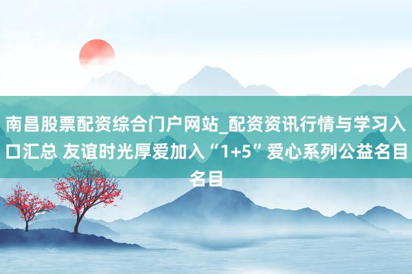 南昌股票配资综合门户网站_配资资讯行情与学习入口汇总 友谊时光厚爱加入“1+5”爱心系列公益名目