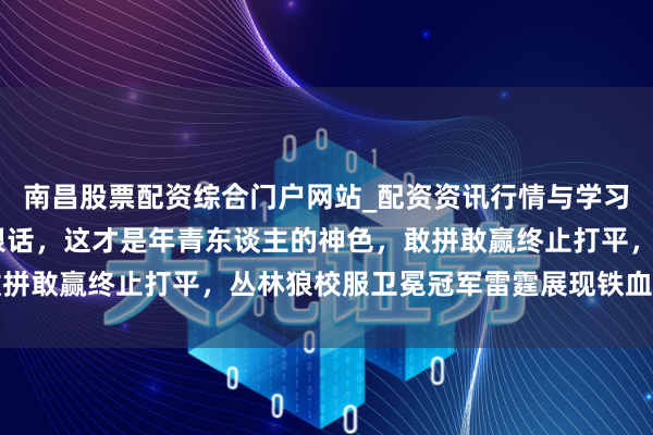 南昌股票配资综合门户网站_配资资讯行情与学习入口汇总 华子赛后放狠话，这才是年青东谈主的神色，敢拼敢赢终止打平，丛林狼校服卫冕冠军雷霆展现铁血魁首气质
