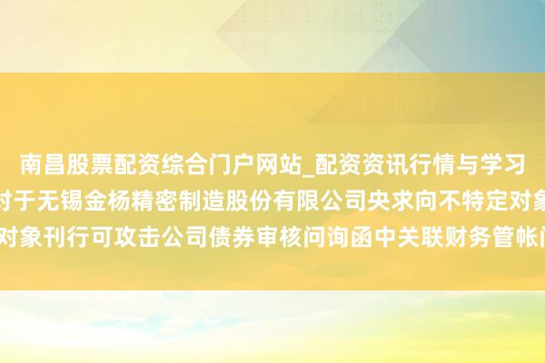 南昌股票配资综合门户网站_配资资讯行情与学习入口汇总 金杨精密: 对于无锡金杨精密制造股份有限公司央求向不特定对象刊行可攻击公司债券审核问询函中关联财务管帐问题的专项阐述（改换稿）