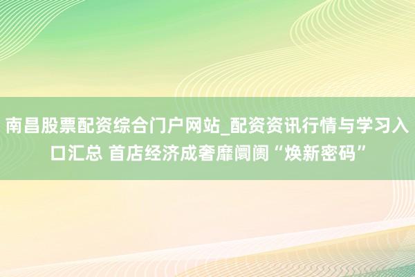 南昌股票配资综合门户网站_配资资讯行情与学习入口汇总 首店经济成奢靡阛阓“焕新密码”