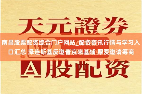 南昌股票配资综合门户网站_配资资讯行情与学习入口汇总 泽连斯基反邀普京来基辅 厚爱邀请筹商
