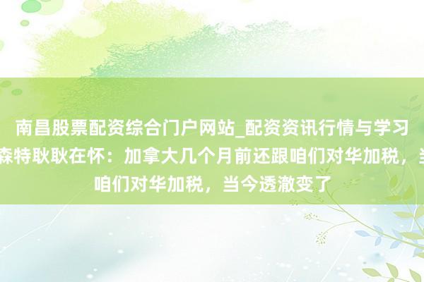 南昌股票配资综合门户网站_配资资讯行情与学习入口汇总 贝森特耿耿在怀：加拿大几个月前还跟咱们对华加税，当今透澈变了