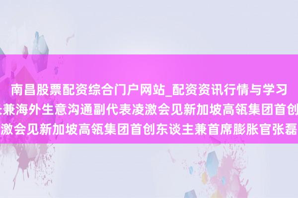 南昌股票配资综合门户网站_配资资讯行情与学习入口汇总 商务部副部长兼海外生意沟通副代表凌激会见新加坡高瓴集团首创东谈主兼首席膨胀官张磊