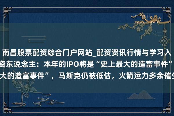 南昌股票配资综合门户网站_配资资讯行情与学习入口汇总 Space X投资东说念主：本年的IPO将是“史上最大的造富事件”，马斯克仍被低估，火箭运力多余催生天外数据中心