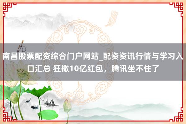 南昌股票配资综合门户网站_配资资讯行情与学习入口汇总 狂撒10亿红包，腾讯坐不住了