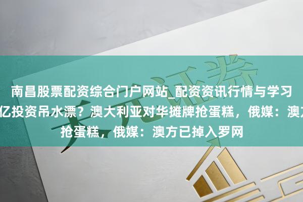 南昌股票配资综合门户网站_配资资讯行情与学习入口汇总 24亿投资吊水漂？澳大利亚对华摊牌抢蛋糕，俄媒：澳方已掉入罗网