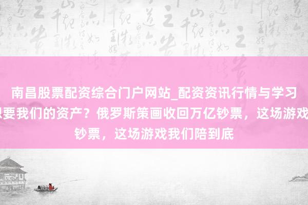 南昌股票配资综合门户网站_配资资讯行情与学习入口汇总 想要我们的资产？俄罗斯策画收回万亿钞票，这场游戏我们陪到底