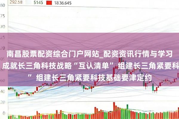 南昌股票配资综合门户网站_配资资讯行情与学习入口汇总 上海：成就长三角科技战略“互认清单” 组建长三角紧要科技基础要津定约
