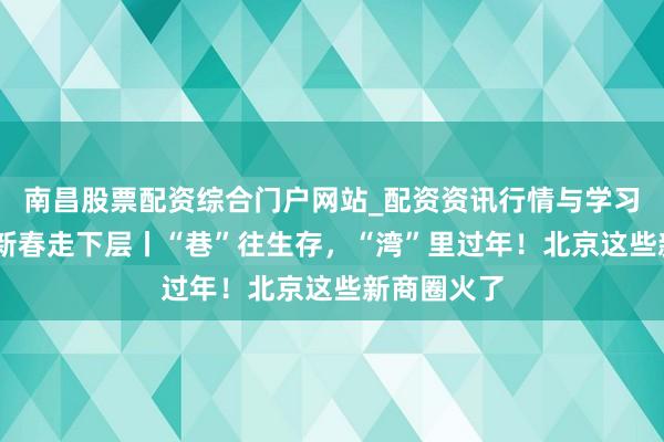 南昌股票配资综合门户网站_配资资讯行情与学习入口汇总 新春走下层丨“巷”往生存，“湾”里过年！北京这些新商圈火了