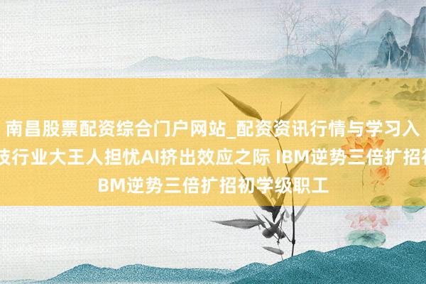 南昌股票配资综合门户网站_配资资讯行情与学习入口汇总 科技行业大王人担忧AI挤出效应之际 IBM逆势三倍扩招初学级职工