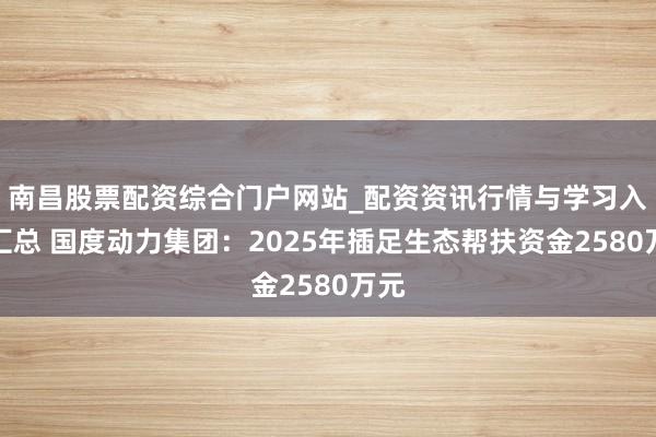南昌股票配资综合门户网站_配资资讯行情与学习入口汇总 国度动力集团：2025年插足生态帮扶资金2580万元