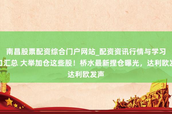 南昌股票配资综合门户网站_配资资讯行情与学习入口汇总 大举加仓这些股！桥水最新捏仓曝光，达利欧发声