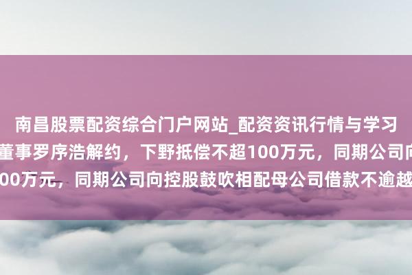 南昌股票配资综合门户网站_配资资讯行情与学习入口汇总 锦龙股份与董事罗序浩解约，下野抵偿不超100万元，同期公司向控股鼓吹相配母公司借款不逾越8亿元