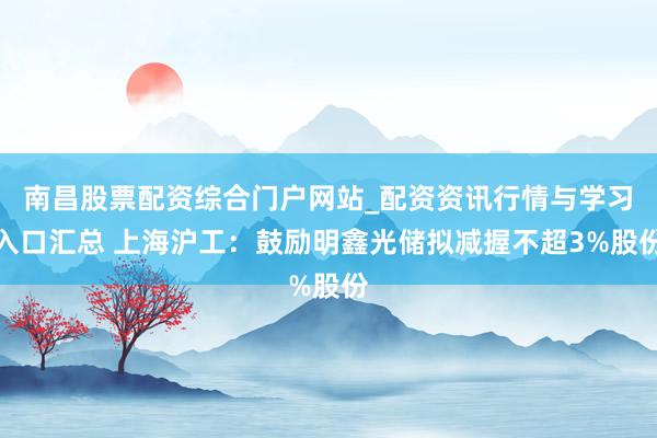 南昌股票配资综合门户网站_配资资讯行情与学习入口汇总 上海沪工：鼓励明鑫光储拟减握不超3%股份