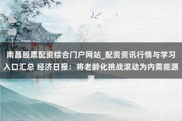 南昌股票配资综合门户网站_配资资讯行情与学习入口汇总 经济日报：将老龄化挑战滚动为内需能源