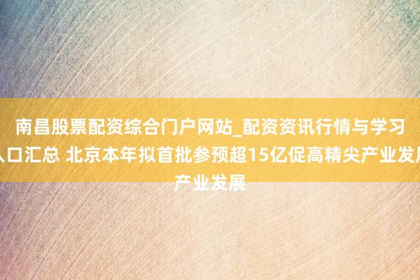 南昌股票配资综合门户网站_配资资讯行情与学习入口汇总 北京本年拟首批参预超15亿促高精尖产业发展