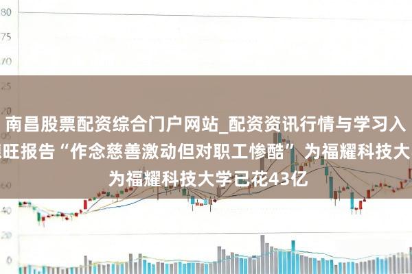 南昌股票配资综合门户网站_配资资讯行情与学习入口汇总 曹德旺报告“作念慈善激动但对职工惨酷” 为福耀科技大学已花43亿