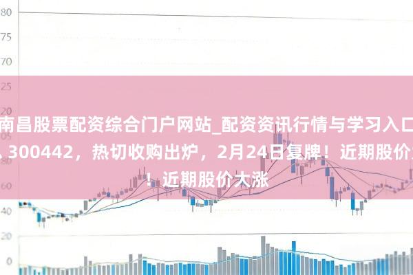 南昌股票配资综合门户网站_配资资讯行情与学习入口汇总 300442，热切收购出炉，2月24日复牌！近期股价大涨