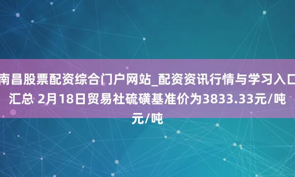 南昌股票配资综合门户网站_配资资讯行情与学习入口汇总 2月18日贸易社硫磺基准价为3833.33元/吨