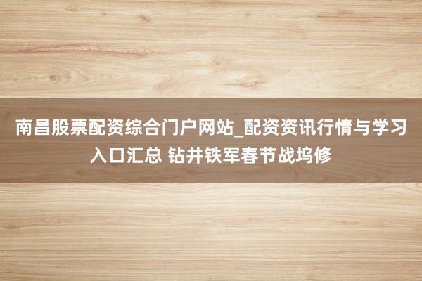 南昌股票配资综合门户网站_配资资讯行情与学习入口汇总 钻井铁军春节战坞修