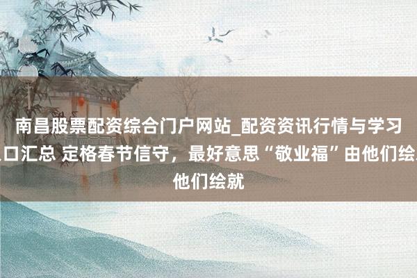 南昌股票配资综合门户网站_配资资讯行情与学习入口汇总 定格春节信守，最好意思“敬业福”由他们绘就