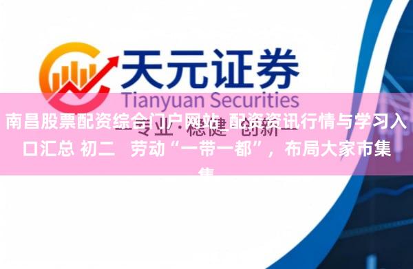 南昌股票配资综合门户网站_配资资讯行情与学习入口汇总 初二   劳动“一带一都”，布局大家市集