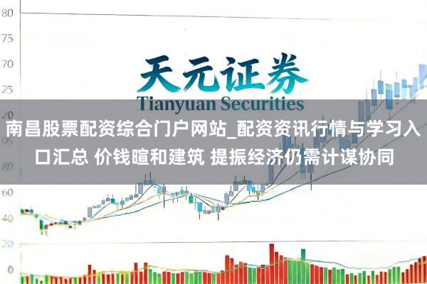 南昌股票配资综合门户网站_配资资讯行情与学习入口汇总 价钱暄和建筑 提振经济仍需计谋协同