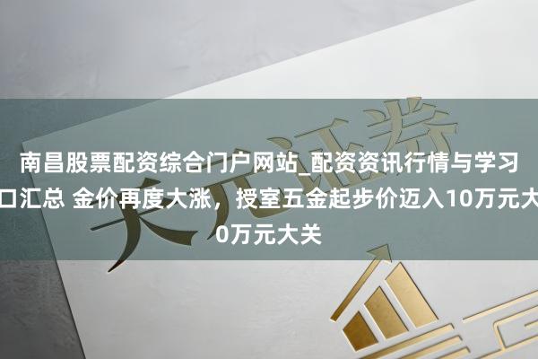 南昌股票配资综合门户网站_配资资讯行情与学习入口汇总 金价再度大涨,授室五金起步价迈入10万元大关