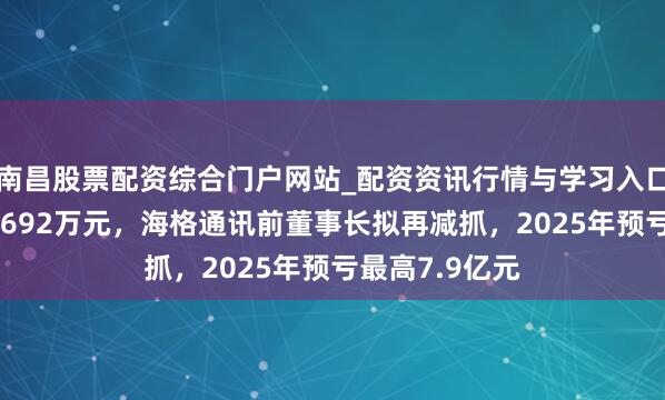 南昌股票配资综合门户网站_配资资讯行情与学习入口汇总 或套现6692万元，海格通讯前董事长拟再减抓，2025年预亏最高7.9亿元
