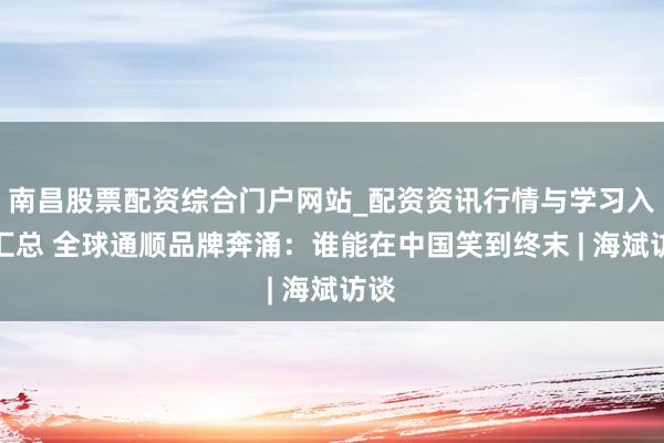南昌股票配资综合门户网站_配资资讯行情与学习入口汇总 全球通顺品牌奔涌:谁能在中国笑到终末 | 海斌访谈