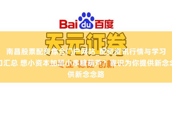 南昌股票配资综合门户网站_配资资讯行情与学习入口汇总 想小资本加盟小串糖葫芦?喜识为你提供新念念路
