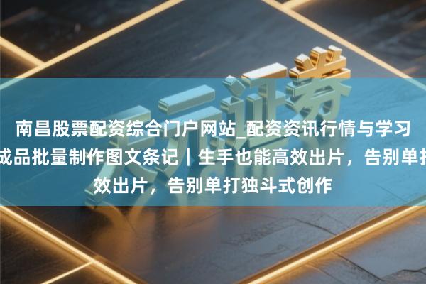 南昌股票配资综合门户网站_配资资讯行情与学习入口汇总 豆成品批量制作图文条记｜生手也能高效出片，告别单打独斗式创作