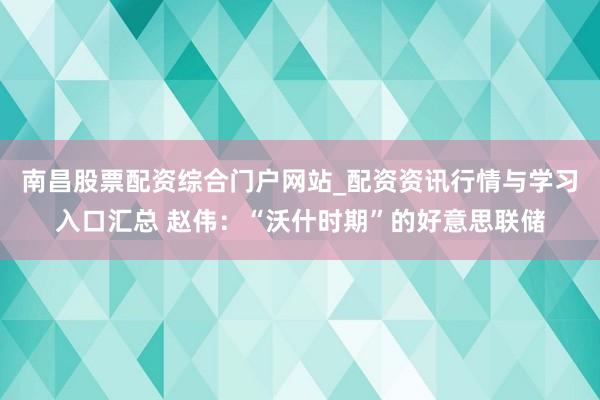 南昌股票配资综合门户网站_配资资讯行情与学习入口汇总 赵伟：“沃什时期”的好意思联储