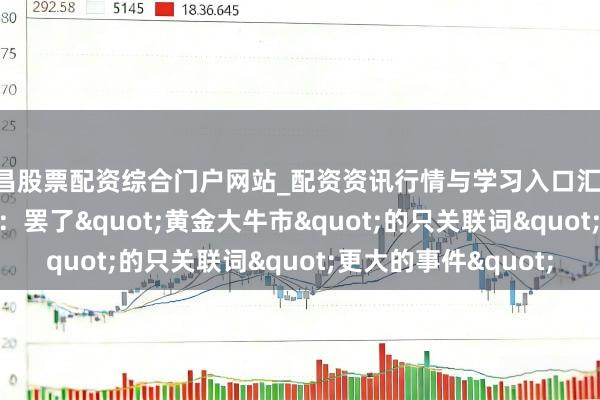 南昌股票配资综合门户网站_配资资讯行情与学习入口汇总 好意思银Hartnett：罢了"黄金大牛市"的只关联词"更大的事件"
