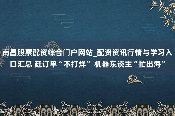 南昌股票配资综合门户网站_配资资讯行情与学习入口汇总 赶订单“不打烊” 机器东谈主“忙出海”