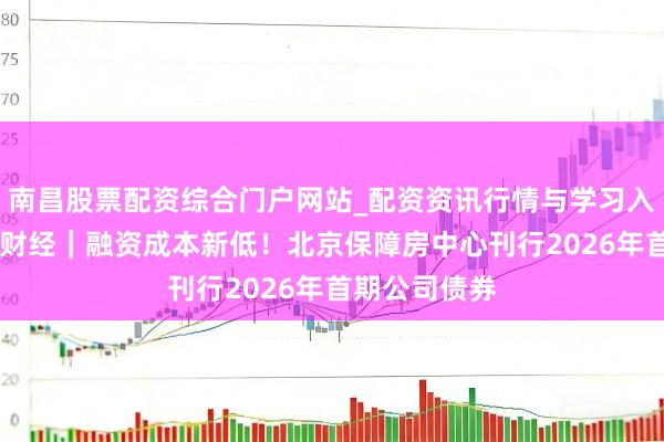 南昌股票配资综合门户网站_配资资讯行情与学习入口汇总 半两财经｜融资成本新低！北京保障房中心刊行2026年首期公司债券