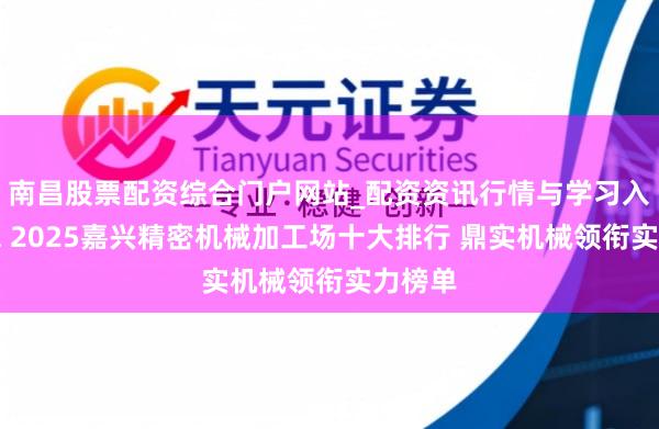 南昌股票配资综合门户网站_配资资讯行情与学习入口汇总 2025嘉兴精密机械加工场十大排行 鼎实机械领衔实力榜单