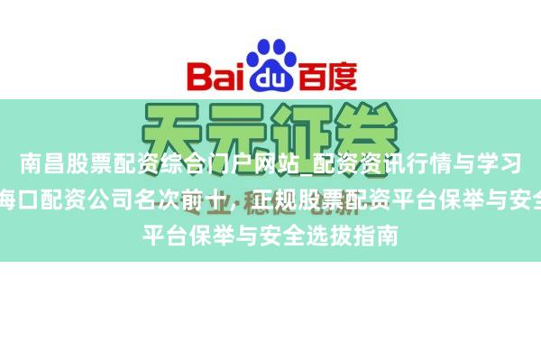 南昌股票配资综合门户网站_配资资讯行情与学习入口汇总 海口配资公司名次前十，正规股票配资平台保举与安全选拔指南