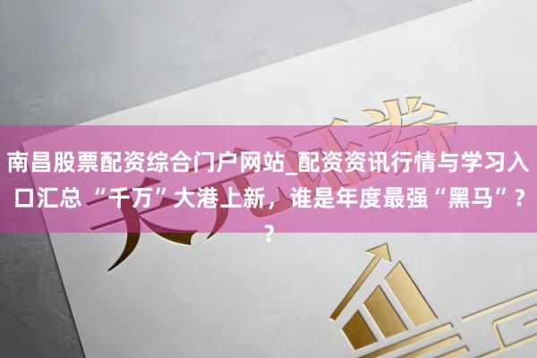 南昌股票配资综合门户网站_配资资讯行情与学习入口汇总 “千万”大港上新,谁是年度最强“黑马”?