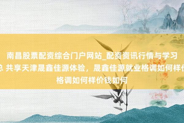 南昌股票配资综合门户网站_配资资讯行情与学习入口汇总 共享天津晟鑫佳源体验，晟鑫佳源就业格调如何样价钱如何