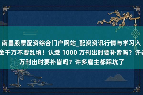 南昌股票配资综合门户网站_配资资讯行情与学习入口汇总 注册资金千万不要乱填！认缴 1000 万刊出时要补皆吗？许多雇主都踩坑了