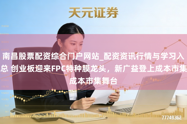 南昌股票配资综合门户网站_配资资讯行情与学习入口汇总 创业板迎来FPC特种膜龙头，新广益登上成本市集舞台