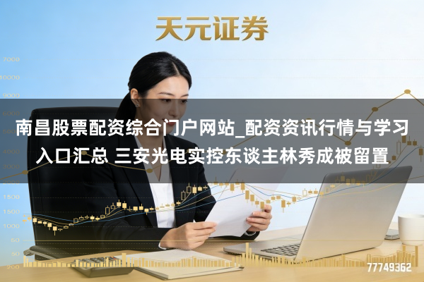 南昌股票配资综合门户网站_配资资讯行情与学习入口汇总 三安光电实控东谈主林秀成被留置