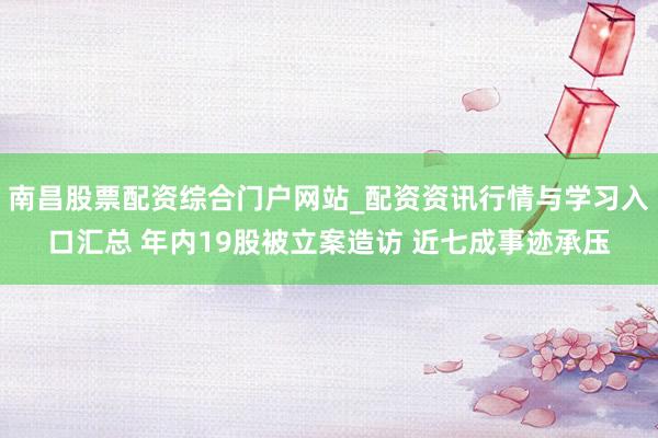 南昌股票配资综合门户网站_配资资讯行情与学习入口汇总 年内19股被立案造访 近七成事迹承压