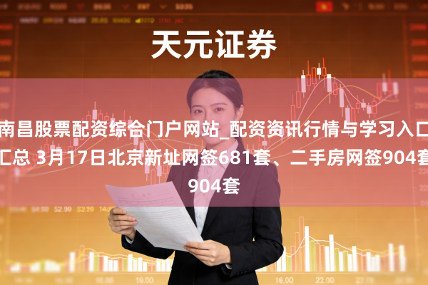 南昌股票配资综合门户网站_配资资讯行情与学习入口汇总 3月17日北京新址网签681套、二手房网签904套