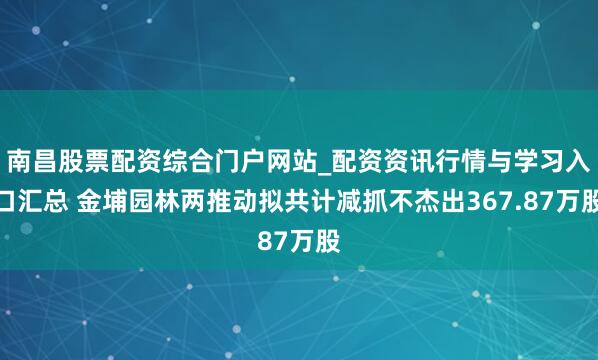 南昌股票配资综合门户网站_配资资讯行情与学习入口汇总 金埔园林两推动拟共计减抓不杰出367.87万股