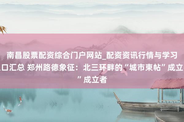 南昌股票配资综合门户网站_配资资讯行情与学习入口汇总 郑州路德象征：北三环畔的“城市柬帖”成立者