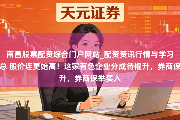 南昌股票配资综合门户网站_配资资讯行情与学习入口汇总 股价连更始高！这家有色企业分成待擢升，券商保举买入