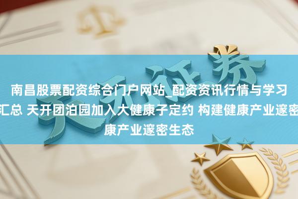 南昌股票配资综合门户网站_配资资讯行情与学习入口汇总 天开团泊园加入大健康子定约 构建健康产业邃密生态