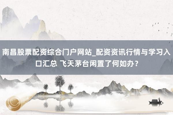 南昌股票配资综合门户网站_配资资讯行情与学习入口汇总 飞天茅台闲置了何如办?